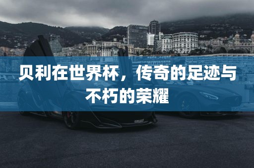 贝利在世界杯，传奇的足迹与不朽的荣耀
