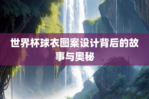 世界杯球衣图案设计背后的故事与奥秘