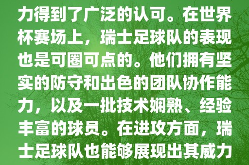 瑞士足球队在FIFA的世界排名中一直稳定在前列，其足球实力得到了广泛的认可。在世界杯赛场上，瑞士足球队的表现也是可圈可点的。他们拥有坚实的防守和出色的团队协作能力，以及一批技术娴熟、经验丰富的球员。在进攻方面，瑞士足球队也能够展现出其威力，通过精准的传球和快速的配合，制造出有威胁的进攻。