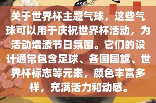关于世界杯主题气球，这些气球可以用于庆祝世界杯活动，为活动增添节日氛围。它们的设计通常包含足球、各国国旗、世界杯标志等元素，颜色丰富多样，充满活力和动感。