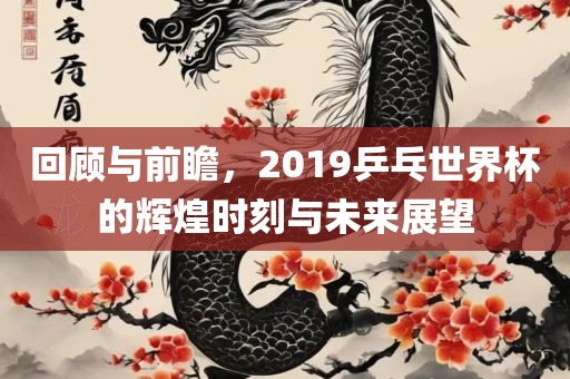 回顾与前瞻，2019乒乓世界杯的辉煌时刻与未来展望