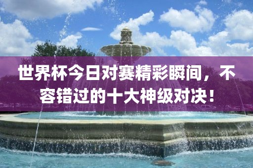 世界杯今日对赛精彩瞬间，不容错过的十大神级对决！