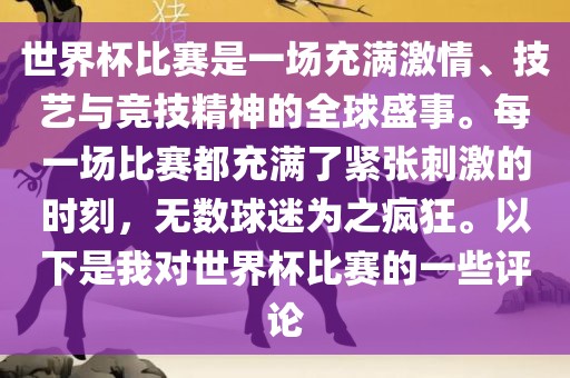 世界杯比赛是一场充满激情、技艺与竞技精神的全球盛事。每一场比赛都充满了紧张刺激的时刻，无数球迷为之疯狂。以下是我对世界杯比赛的一些评论