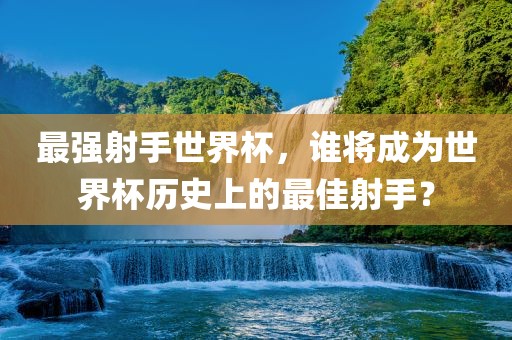 最强射手世界杯，谁将成为世界杯历史上的最佳射手？