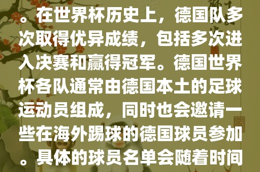 德国队在世界杯上的队伍是由德国足协管理和组织的国家队。在世界杯历史上，德国队多次取得优异成绩，包括多次进入决赛和赢得冠军。德国世界杯各队通常由德国本土的足球运动员组成，同时也会邀请一些在海外踢球的德国球员参加。具体的球员名单会随着时间的变化而不同，因此无法提供具体的各队名单。