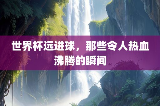 世界杯远进球，那些令人热血沸腾的瞬间