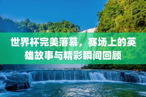 世界杯完美落幕，赛场上的英雄故事与精彩瞬间回顾