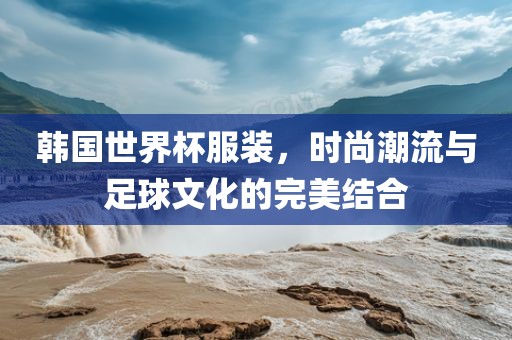 韩国世界杯服装，时尚潮流与足球文化的完美结合