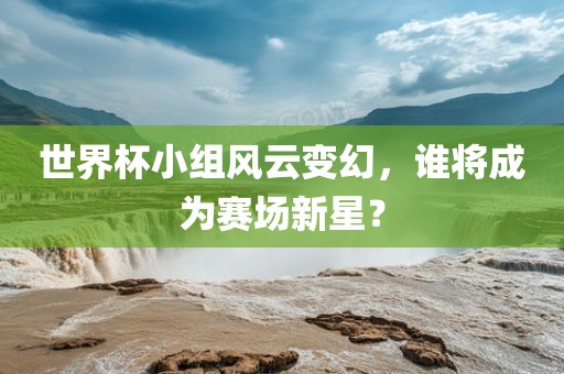 世界杯小组风云变幻，谁将成为赛场新星？