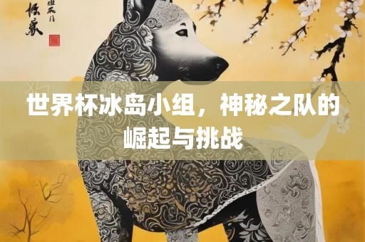 世界杯冰岛小组，神秘之队的崛起与挑战