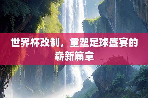 世界杯改制，重塑足球盛宴的崭新篇章