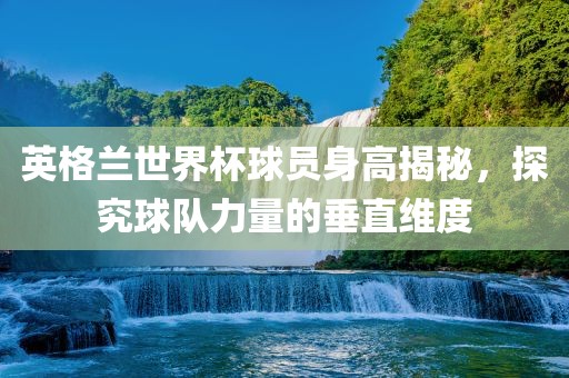 英格兰世界杯球员身高揭秘，探究球队力量的垂直维度