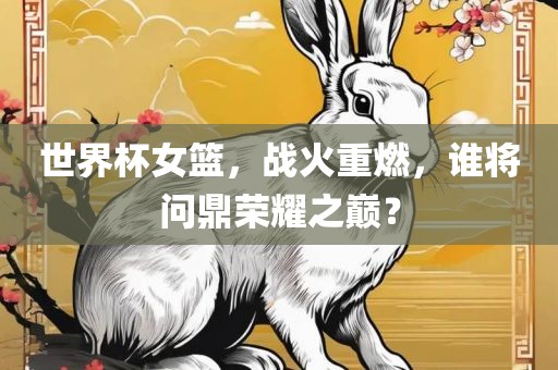 世界杯女篮，战火重燃，谁将问鼎荣耀之巅？