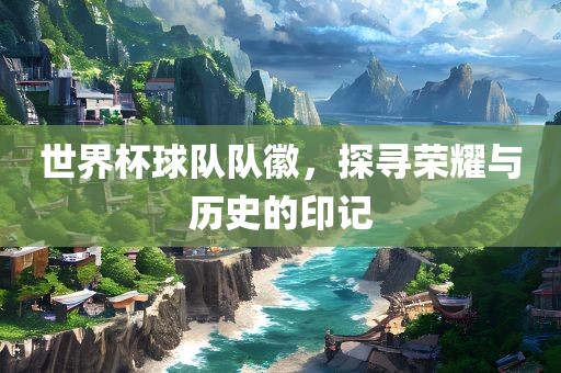 世界杯球队队徽，探寻荣耀与历史的印记