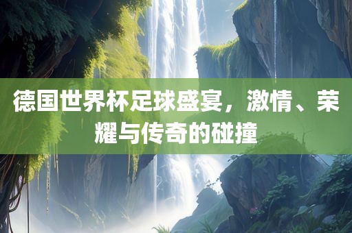 德国世界杯足球盛宴，激情、荣耀与传奇的碰撞