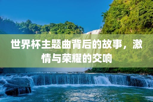 世界杯主题江门市永晋源无纺布有限公司曲背后的故事，激情与荣耀的交响