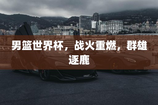 男篮世界杯，战火重燃，群雄逐鹿