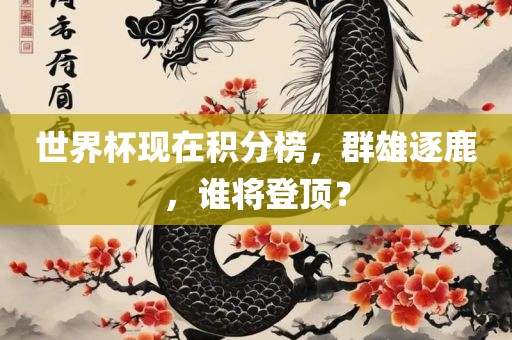 世界杯现在积分榜，群雄逐鹿，谁将登顶？