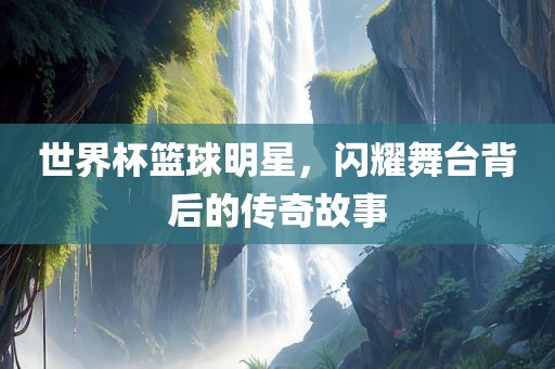 世界杯篮球明星，闪耀舞台背后的传奇故事