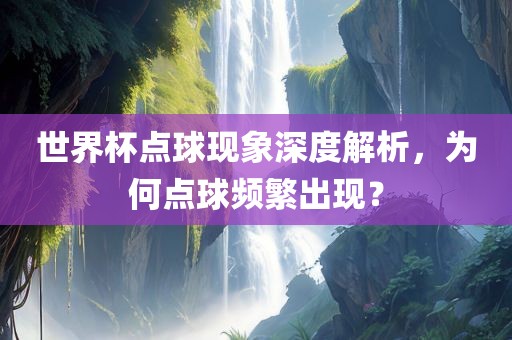 世界杯点球现象深度解析，为何点球频繁出现？