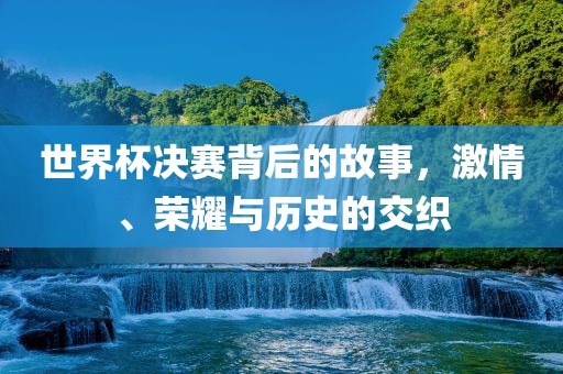 世界杯决赛背后的故事，激情、荣耀与历史的交织