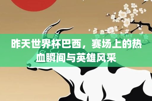 昨天世界杯巴西，赛场上的热血瞬间与英雄风采