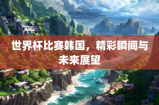 世界杯比赛韩国，精彩瞬间与未来展望