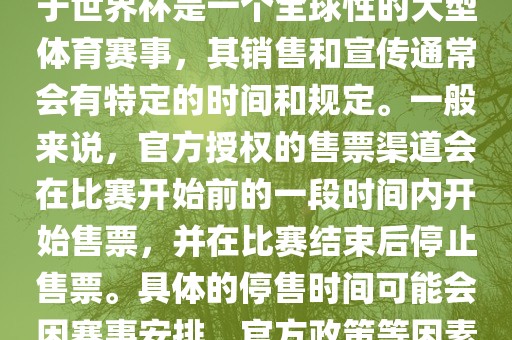关于世界杯官方停售的信息，由于世界杯是一个全球性的大型体育赛事，其销售和宣传通常会有特定的时间和规定。一般来说，官方授权的售票渠道会在比赛开始前的一段时间内开始售票，并在比赛结束后停止售票。具体的停售时间可能会因赛事安排、官方政策等因素而有所不同。