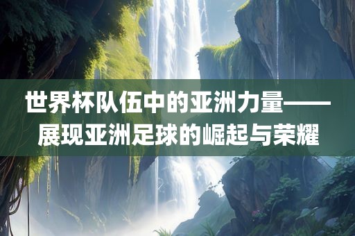世界杯队伍中的亚洲力量——展现亚洲足球的崛起与荣耀