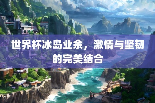 世界杯冰岛业余，激情与坚韧的完美结合