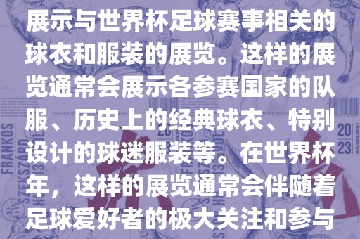 关于世界杯球衣展，这是一个展示与世界杯足球赛事相关的球衣和服装的展览。这样的展览通常会展示各参赛国家的队服、历史上的经典球衣、特别设计的球迷服装等。在世界杯年，这样的展览通常会伴随着足球爱好者的极大关注和参与。