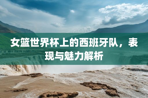 女篮世界杯上的西班牙队，表现与魅力解析