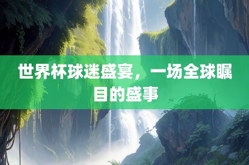 世界杯球迷盛宴，一场全球瞩目的盛事